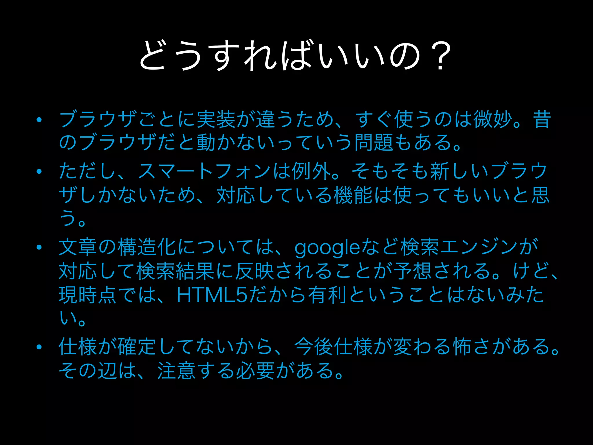 どうすればいいの？
•  ブラウザごとに実装が違うため、すぐ使うのは微妙。昔
   のブラウザだと動かないっていう問題もある。
•  ただし、スマートフォンは例外。そもそも新しいブラウ
   ザしかないため、対応している機能は使ってもいいと思
   う。
•  文章の構造化については、googleなど検索エンジンが
   対応して検索結果に反映されることが予想される。けど、
   現時点では、HTML5だから有利ということはないみた
   い。
•  仕様が確定してないから、今後仕様が変わる怖さがある。
   その辺は、注意する必要がある。
 