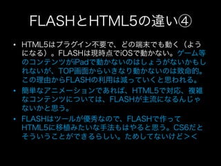 FLASHとHTML5の違い④
•  HTML5はプラグイン不要で、どの端末でも動く（よう
   になる）。FLASHは現時点でiOSで動かない。ゲーム等
   のコンテンツがiPadで動かないのはしょうがないかもし
   れないが、TOP画面からいきなり動かないのは致命的。
   この理由からFLASHの利用は減っていくと思われる。
•  簡単なアニメーションであれば、HTML5で対応、複雑
   なコンテンツについては、FLASHが主流になるんじゃ
   ないかと思う。
•  FLASHはツールが優秀なので、FLASHで作って
   HTML5に移植みたいな手法もはやると思う。CS6だと
   そういうことができるらしい。ためしてないけど＞＜
 