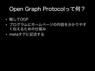 Open Graph Protocolって何？
•  略してOGP
•  プログラムにホームページの内容を分かりやす
   く伝えるための仕組み
•  metaタグに記述する
 