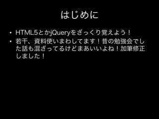 はじめに
•  HTML5とかjQueryをざっくり覚えよう！
•  若干、資料使いまわしてます！昔の勉強会でし
   た話も混ざってるけどまあいいよね！加筆修正
   しました！
 