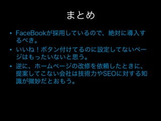 まとめ
•  FaceBookが採用しているので、絶対に導入す
   るべき。
•  いいね！ボタン付けてるのに設定してないペー
   ジはもったいないと思う。
•  逆に、ホームページの改修を依頼したときに、
   提案してこない会社は技術力やSEOに対する知
   識が微妙だとおもう。
 