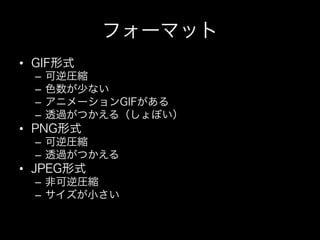 フォーマット
•  GIF形式
  –  可逆圧縮
  –  色数が少ない
  –  アニメーションGIFがある
  –  透過がつかえる（しょぼい）
•  PNG形式
  –  可逆圧縮
  –  透過がつかえる
•  JPEG形式
  –  非可逆圧縮
  –  サイズが小さい
 