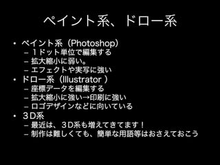 ペイント系、ドロー系
•  ペイント系（Photoshop）
  –  １ドット単位で編集する
  –  拡大縮小に弱い。
  –  エフェクトや実写に強い
•  ドロー系（Illustrator ）
  –  座標データを編集する
  –  拡大縮小に強い→印刷に強い
  –  ロゴデザインなどに向いている
•  ３D系
  –  最近は、３D系も増えてきてます！
  –  制作は難しくても、簡単な用語等はおさえておこう
 
