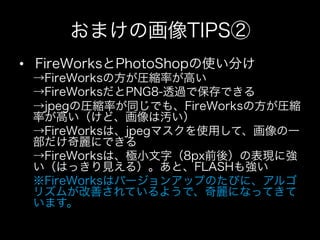 おまけの画像TIPS②
•  FireWorksとPhotoShopの使い分け
 →FireWorksの方が圧縮率が高い
 →FireWorksだとPNG8-透過で保存できる
 →jpegの圧縮率が同じでも、FireWorksの方が圧縮
 率が高い（けど、画像は汚い）
 →FireWorksは、jpegマスクを使用して、画像の一
 部だけ奇麗にできる
 →FireWorksは、極小文字（8px前後）の表現に強
 い（はっきり見える）。あと、FLASHも強い
 ※FireWorksはバージョンアップのたびに、アルゴ
 リズムが改善されているようで、奇麗になってきて
 います。
 