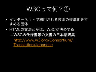W3Cって何？①
•  インターネットで利用される技術の標準化をす
   すめる団体
•  HTMLの文法とかは、W3Cが決めてる
   –  W3Cの仕様書等の文書の日本語訳集
   –  http://www.w3.org/Consortium/
      Translation/Japanese
 