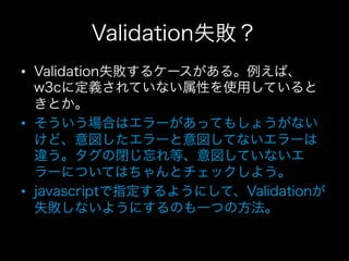 Validation失敗？
•  Validation失敗するケースがある。例えば、
   w3cに定義されていない属性を使用していると
   きとか。
•  そういう場合はエラーがあってもしょうがない
   けど、意図したエラーと意図してないエラーは
   違う。タグの閉じ忘れ等、意図していないエ
   ラーについてはちゃんとチェックしよう。
•  javascriptで指定するようにして、Validationが
   失敗しないようにするのも一つの方法。
 