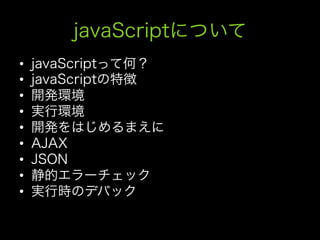 javaScriptについて
•    javaScriptって何？
•    javaScriptの特徴
•    開発環境
•    実行環境
•    開発をはじめるまえに
•    AJAX
•    JSON
•    静的エラーチェック
•    実行時のデバック
 