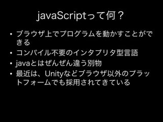 javaScriptって何？
•  ブラウザ上でプログラムを動かすことがで
   きる
•  コンパイル不要のインタプリタ型言語
•  javaとはぜんぜん違う別物
•  最近は、Unityなどブラウザ以外のプラッ
   トフォームでも採用されてきている
 