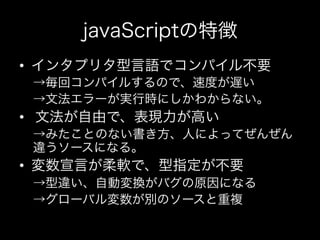 javaScriptの特徴
•  インタプリタ型言語でコンパイル不要
 →毎回コンパイルするので、速度が遅い
 →文法エラーが実行時にしかわからない。
•  文法が自由で、表現力が高い
 →みたことのない書き方、人によってぜんぜん
 違うソースになる。
•  変数宣言が柔軟で、型指定が不要
 →型違い、自動変換がバグの原因になる
 →グローバル変数が別のソースと重複
 