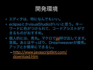 開発環境
•  エディタは、特になんでもいい。
•  eclipseとかvisualStudioがいいと思う。キー
   ワードに色がつけられて、コードアシストがで
   きるものがおすすめ。
•  個人的には、秀丸。マクロでjsl呼び出してます。
   昔風。あとはやっぱり、Dreamweaverが優秀。
   アップとか簡単にできるし。
    –  http://www.javascriptlint.com/
       download.htm
 