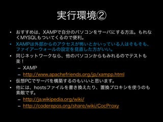 実行環境②
•  おすすめは、XAMPで自分のパソコンをサーバにする方法。もれな
   くMYSQLもついてくるので便利。
•  XAMPは外部からのアクセスが怖いとかいっている人はそもそも、
   ファイアーウォールの設定を見直した方がいい。
•  同じネットワークなら、他のパソコンからもみれるのでテストも
   楽！
    –  XAMP
    –  http://www.apachefriends.org/jp/xampp.html
•  仮想PCでサーバを構築するのもいいと思います。
•  他には、hostsファイルを書き換えたり、置換プロキシを使うのも
   素敵です。
    –  http://ja.wikipedia.org/wiki/
    –  http://coderepos.org/share/wiki/CocProxy
 