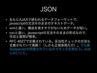 JSON
•  おもにAJAXで使われるデータフォーマットで、
   javascriptの文法そのままのテキストデータ。
•  xmlと違い、構造を表すタグがないためデータが短い。
•  csvと違い、javascriptの文法そのままの形式なので、
   作成と展開が簡単。
•  RFC 4627で定義されている。妥当性チェックの方法も
   定義されていて素敵！（しかも正規表現だけ）。でも最
   近はparserが用意されているのでそっちを使おう。eval
   しないこと。
 