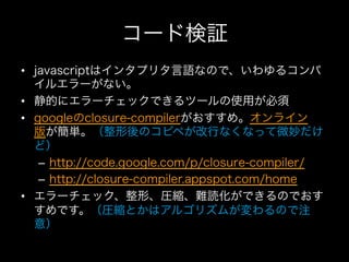 コード検証
•  javascriptはインタプリタ言語なので、いわゆるコンパ
   イルエラーがない。
•  静的にエラーチェックできるツールの使用が必須
•  googleのclosure-compilerがおすすめ。オンライン
   版が簡単。（整形後のコピペが改行なくなって微妙だけ
   ど）
    –  http://code.google.com/p/closure-compiler/
    –  http://closure-compiler.appspot.com/home
•  エラーチェック、整形、圧縮、難読化ができるのでおす
   すめです。（圧縮とかはアルゴリズムが変わるので注
   意）
 