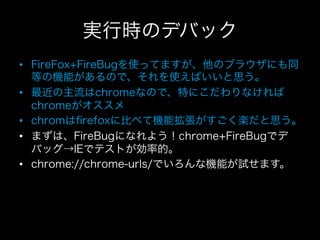 実行時のデバック
•  FireFox+FireBugを使ってますが、他のブラウザにも同
   等の機能があるので、それを使えばいいと思う。
•  最近の主流はchromeなので、特にこだわりなければ
   chromeがオススメ
•  chromはﬁrefoxに比べて機能拡張がすごく楽だと思う。
•  まずは、FireBugになれよう！chrome+FireBugでデ
   バッグ→IEでテストが効率的。
•  chrome://chrome-urls/でいろんな機能が試せます。
 