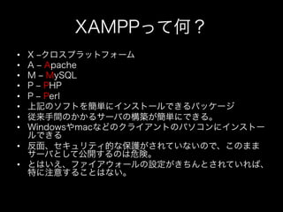 XAMPPって何？
•  X ‒クロスプラットフォーム
•  A ‒ Apache
•  M ‒ MySQL
•  P ‒ PHP
•  P ‒ Perl
•  上記のソフトを簡単にインストールできるパッケージ
•  従来手間のかかるサーバの構築が簡単にできる。
•  Windowsやmacなどのクライアントのパソコンにインストー
   ルできる
•  反面、セキュリティ的な保護がされていないので、このまま
   サーバとして公開するのは危険。
•  とはいえ、ファイアウォールの設定がきちんとされていれば、
   特に注意することはない。
 