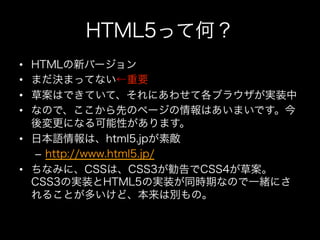 HTML5って何？
•  HTMLの新バージョン
•  まだ決まってない←重要
•  草案はできていて、それにあわせて各ブラウザが実装中
•  なので、ここから先のページの情報はあいまいです。今
   後変更になる可能性があります。
•  日本語情報は、html5.jpが素敵
   –  http://www.html5.jp/
•  ちなみに、CSSは、CSS3が勧告でCSS4が草案。
   CSS3の実装とHTML5の実装が同時期なので一緒にさ
   れることが多いけど、本来は別もの。
 