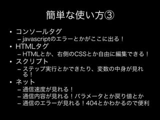 簡単な使い方③
•  コンソールタグ
 –  javascriptのエラーとかがここに出る！
•  HTMLタグ
 –  HTMLとか、右側のCSSとか自由に編集できる！
•  スクリプト
 –  ステップ実行とかできたり、変数の中身が見れ
    る！
•  ネット
 –  通信速度が見れる！
 –  通信内容が見れる！パラメータとか戻り値とか
 –  通信のエラーが見れる！404とかわかるので便利
 