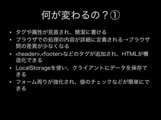 何が変わるの？①
•  タグや属性が見直され、簡潔に書ける
•  ブラウザでの処理の内容が詳細に定義される→ブラウザ
   間の差異が少なくなる
•  <header>,<footer>などのタグが追加され、HTMLが構
   造化できる
•  LocalStorageを使い、クライアントにデータを保存で
   きる
•  フォーム周りが強化され、値のチェックなどが簡単にで
   きる
 