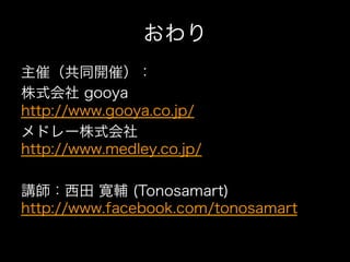 おわり
主催（共同開催）：
株式会社 gooya
http://www.gooya.co.jp/
メドレー株式会社
http://www.medley.co.jp/

講師：西田 寛輔 (Tonosamart)
http://www.facebook.com/tonosamart
 