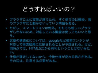 どうすればいいの？
•  ブラウザごとに実装が違うため、すぐ使うのは微妙。昔
   のブラウザだと動かないっていう問題もある。
•  ただし、スマートフォンは例外。そもそも新しいブラウ
   ザしかないため、対応している機能は使ってもいいと思
   う。
•  文章の構造化については、googleなど検索エンジンが
   対応して検索結果に反映されることが予想される。けど、
   現時点では、HTML5だから有利ということはないみた
   い。
•  仕様が確定してないから、今後仕様が変わる怖さがある。
   その辺は、注意する必要がある。
 