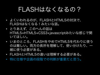 FLASHはなくなるの？
•  よくいわれるのが、FLASHとHTML5の対決で、
   FLASHはなくなる！みたいな話。
•  とりあえず、このへんの話は
   HTML5=HTML5+CSS3+javascriptみたいな感じで聞
   いてほしい。
•  いまのところ、FLASHをやめてHTML5を代わりに使う
   のは難しい。両方の長所を理解して、使い分けたり、一
   緒に使う必要がある。
•  FLASHとHTML5の違いは理解する必要がある。
•  特に仕様や企画の段階での判断が重要だと思う。
 