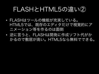 FLASHとHTML5の違い②
•  FLASHはツールの機能が充実している。
   HTML5では、既存のエディタだけで視覚的にア
   ニメーション等を作るのは面倒
•  逆に言うと、FLASHは開発に作成ソフト代がか
   かるので敷居が...