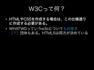 W3Cって何？
•  HTMLやCSSを作成する場合は、この仕様通り
   に作成する必要がある。
•  WHATWGっていうw3cについてもの申す
   （？）団体もある。HTML5は両方が決めている
 