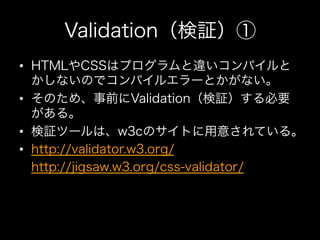 Validation（検証）①
•  HTMLやCSSはプログラムと違いコンパイルと
   かしないのでコンパイルエラーとかがない。
•  そのため、事前にValidation（検証）する必要
   がある。
•  検証ツールは、w3cのサイト...
