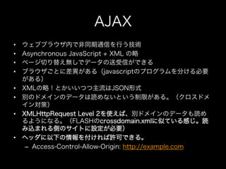 AJAX
•    ウェブブラウザ内で非同期通信を行う技術
•    Asynchronous JavaScript + XML の略
•    ページ切り替え無しでデータの送受信ができる
•    ブラウザごとに差異がある（javascrip...