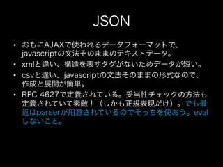 JSON
•  おもにAJAXで使われるデータフォーマットで、
   javascriptの文法そのままのテキストデータ。
•  xmlと違い、構造を表すタグがないためデータが短い。
•  csvと違い、javascriptの文法そのままの形式...