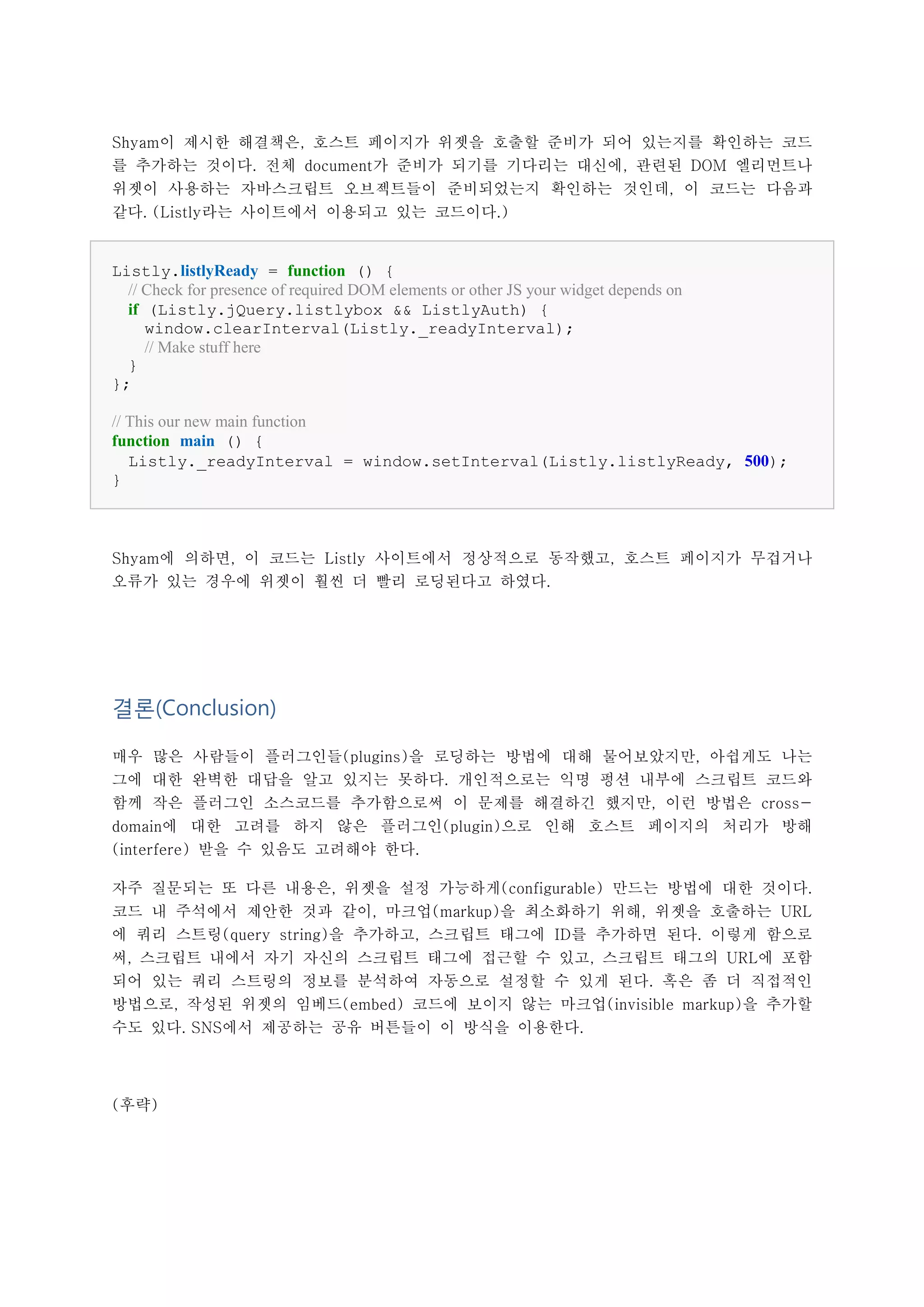 Shyam이 제시한 해결책은, 호스트 페이지가 위젯을 호출할 준비가 되어 있는지를 확인하는 코드
를 추가하는 것이다. 전체 document가 준비가 되기를 기다리는 대신에, 관련된 DOM 엘리먼트나
위젯이 사용하는 자바스크립트 오브젝트들이 준비되었는지 확인하는 것인데, 이 코드는 다음과
같다. (Listly라는 사이트에서 이용되고 있는 코드이다.)


Listly.listlyReady = function () {
  // Check for presence of required DOM elements or other JS your widget depends on
  if (Listly.jQuery.listlybox && ListlyAuth) {
     window.clearInterval(Listly._readyInterval);
     // Make stuff here
  }
};

// This our new main function
function main () {
   Listly._readyInterval = window.setInterval(Listly.listlyReady, 500);
}



Shyam에 의하면, 이 코드는 Listly 사이트에서 정상적으로 동작했고, 호스트 페이지가 무겁거나
오류가 있는 경우에 위젯이 훨씬 더 빨리 로딩된다고 하였다.




결론(Conclusion)

매우 많은 사람들이 플러그인들(plugins)을 로딩하는 방법에 대해 물어보았지만, 아쉽게도 나는
그에 대한 완벽한 대답을 알고 있지는 못하다. 개인적으로는 익명 펑션 내부에 스크립트 코드와
함께 작은 플러그인 소스코드를 추가함으로써 이 문제를 해결하긴 했지만, 이런 방법은 cross-
domain에 대한 고려를 하지 않은 플러그인(plugin)으로 인해 호스트 페이지의 처리가 방해
(interfere) 받을 수 있음도 고려해야 한다.

자주 질문되는 또 다른 내용은, 위젯을 설정 가능하게(configurable) 만드는 방법에 대한 것이다.
코드 내 주석에서 제안한 것과 같이, 마크업(markup)을 최소화하기 위해, 위젯을 호출하는 URL
에 쿼리 스트링(query string)을 추가하고, 스크립트 태그에 ID를 추가하면 된다. 이렇게 함으로
써, 스크립트 내에서 자기 자신의 스크립트 태그에 접근할 수 있고, 스크립트 태그의 URL에 포함
되어 있는 쿼리 스트링의 정보를 분석하여 자동으로 설정할 수 있게 된다. 혹은 좀 더 직접적인
방법으로, 작성된 위젯의 임베드(embed) 코드에 보이지 않는 마크업(invisible markup)을 추가할
수도 있다. SNS에서 제공하는 공유 버튼들이 이 방식을 이용한다.




(후략)
 