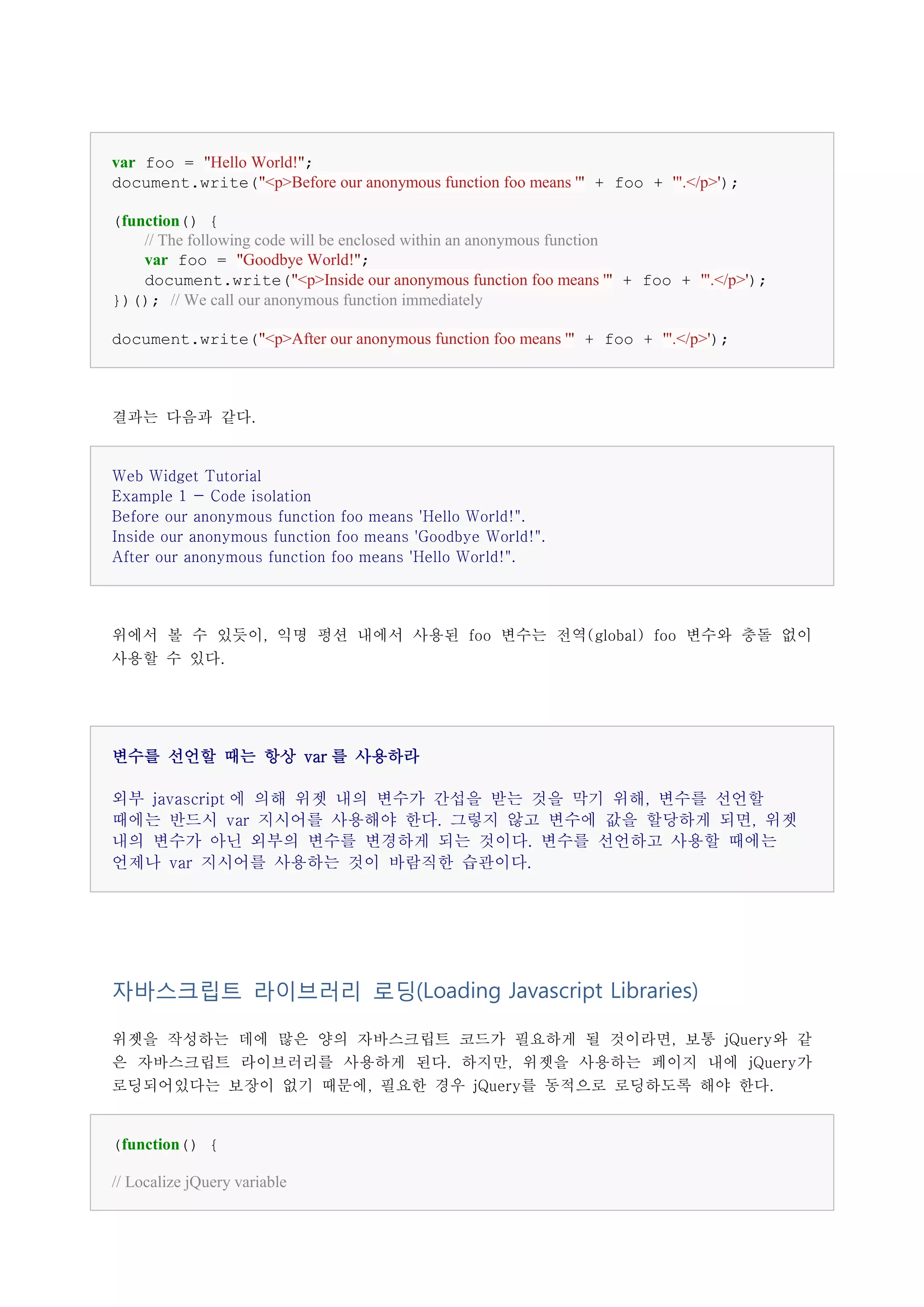 var foo = "Hello World!";
document.write("<p>Before our anonymous function foo means '" + foo + '".</p>');

(function() {
    // The following code will be enclosed within an anonymous function
    var foo = "Goodbye World!";
    document.write("<p>Inside our anonymous function foo means '" + foo + '".</p>');
})(); // We call our anonymous function immediately

document.write("<p>After our anonymous function foo means '" + foo + '".</p>');



결과는 다음과 같다.


Web Widget Tutorial
Example 1 - Code isolation
Before our anonymous function foo means 'Hello World!".
Inside our anonymous function foo means 'Goodbye World!".
After our anonymous function foo means 'Hello World!".




위에서 볼 수 있듯이, 익명 펑션 내에서 사용된 foo 변수는 전역(global) foo 변수와 충돌 없이
사용할 수 있다.




변수를 선언할 때는 항상 var 를 사용하라

외부 javascript 에 의해 위젯 내의 변수가 간섭을 받는 것을 막기 위해, 변수를 선언할
때에는 반드시 var 지시어를 사용해야 한다. 그렇지 않고 변수에 값을 할당하게 되면, 위젯
내의 변수가 아닌 외부의 변수를 변경하게 되는 것이다. 변수를 선언하고 사용할 때에는
언제나 var 지시어를 사용하는 것이 바람직한 습관이다.




자바스크립트 라이브러리 로딩(Loading Javascript Libraries)

위젯을 작성하는 데에 많은 양의 자바스크립트 코드가 필요하게 될 것이라면, 보통 jQuery와 같
은 자바스크립트 라이브러리를 사용하게 된다. 하지만, 위젯을 사용하는 페이지 내에 jQuery가
로딩되어있다는 보장이 없기 때문에, 필요한 경우 jQuery를 동적으로 로딩하도록 해야 한다.


(function() {

// Localize jQuery variable
 