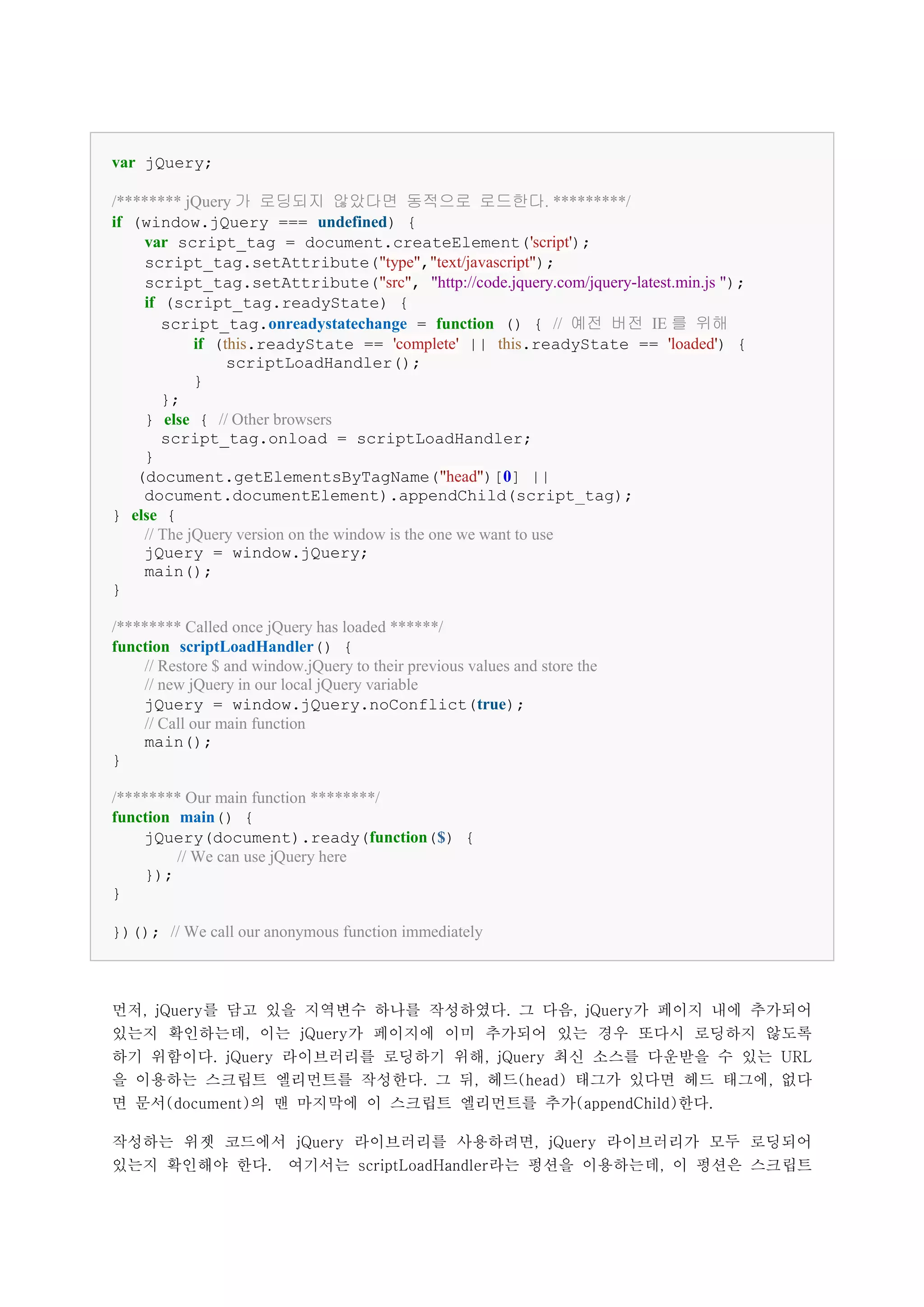 var jQuery;

/******** jQuery 가 로딩되지 않았다면 동적으로 로드한다. *********/
if (window.jQuery === undefined) {
    var script_tag = document.createElement('script');
    script_tag.setAttribute("type","text/javascript");
    script_tag.setAttribute("src", "http://code.jquery.com/jquery-latest.min.js ");
    if (script_tag.readyState) {
       script_tag.onreadystatechange = function () { // 예전 버전 IE 를 위해
            if (this.readyState == 'complete' || this.readyState == 'loaded') {
                 scriptLoadHandler();
            }
       };
    } else { // Other browsers
       script_tag.onload = scriptLoadHandler;
    }
   (document.getElementsByTagName("head")[0] ||
    document.documentElement).appendChild(script_tag);
} else {
    // The jQuery version on the window is the one we want to use
    jQuery = window.jQuery;
    main();
}

/******** Called once jQuery has loaded ******/
function scriptLoadHandler() {
    // Restore $ and window.jQuery to their previous values and store the
    // new jQuery in our local jQuery variable
    jQuery = window.jQuery.noConflict(true);
    // Call our main function
    main();
}

/******** Our main function ********/
function main() {
    jQuery(document).ready(function($) {
         // We can use jQuery here
    });
}

})(); // We call our anonymous function immediately



먼저, jQuery를 담고 있을 지역변수 하나를 작성하였다. 그 다음, jQuery가 페이지 내에 추가되어
있는지 확인하는데, 이는 jQuery가 페이지에 이미 추가되어 있는 경우 또다시 로딩하지 않도록
하기 위함이다. jQuery 라이브러리를 로딩하기 위해, jQuery 최신 소스를 다운받을 수 있는 URL
을 이용하는 스크립트 엘리먼트를 작성한다. 그 뒤, 헤드(head) 태그가 있다면 헤드 태그에, 없다
면 문서(document)의 맨 마지막에 이 스크립트 엘리먼트를 추가(appendChild)한다.

작성하는 위젯 코드에서 jQuery 라이브러리를 사용하려면, jQuery 라이브러리가 모두 로딩되어
있는지 확인해야 한다.              여기서는 scriptLoadHandler라는 펑션을 이용하는데, 이 펑션은 스크립트
 