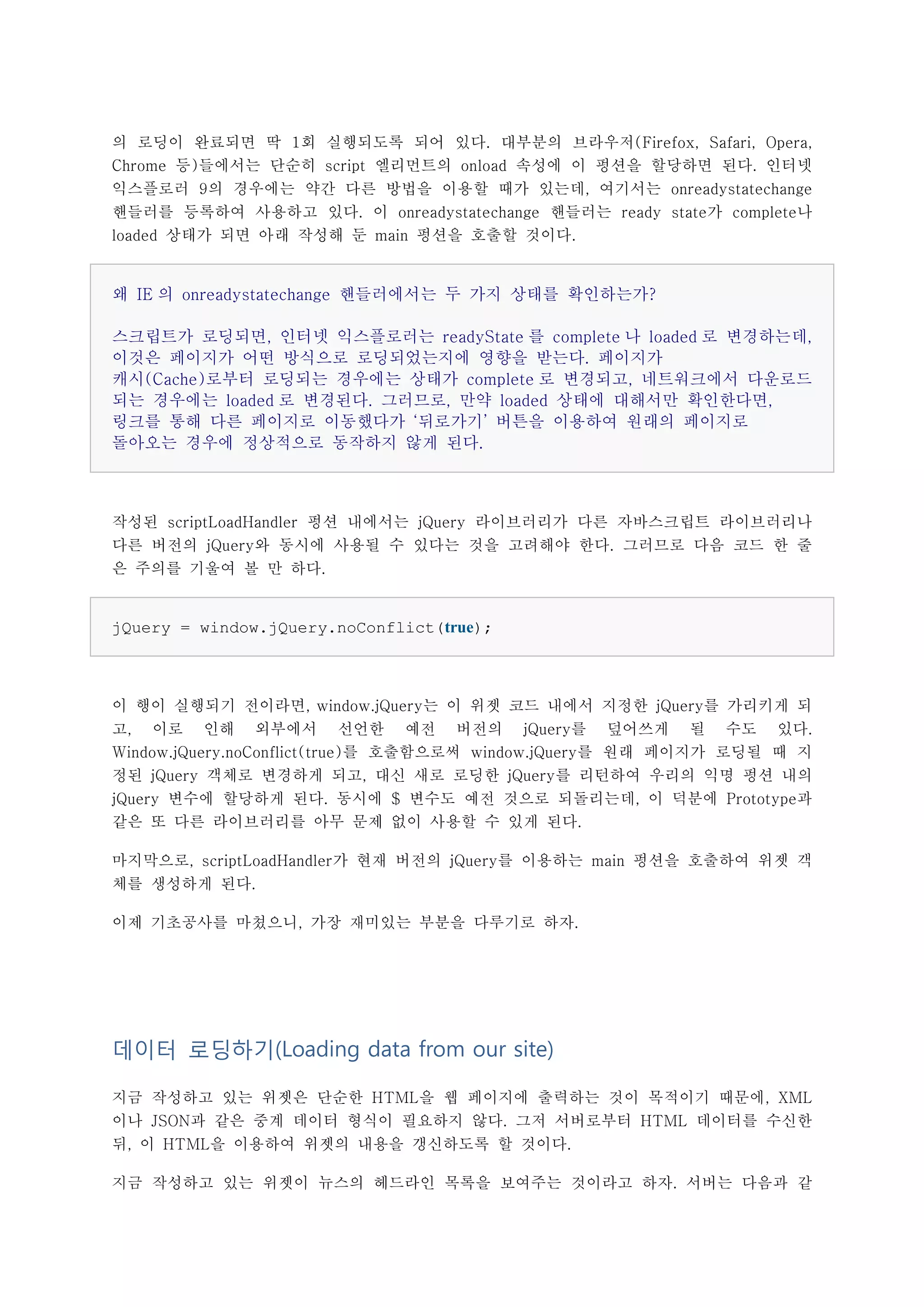 의 로딩이 완료되면 딱 1회 실행되도록 되어 있다. 대부분의 브라우저(Firefox, Safari, Opera,
Chrome 등)들에서는 단순히 script 엘리먼트의 onload 속성에 이 펑션을 할당하면 된다. 인터넷
익스플로러 9의 경우에는 약간 다른 방법을 이용할 때가 있는데, 여기서는 onreadystatechange
핸들러를 등록하여 사용하고 있다. 이 onreadystatechange 핸들러는 ready state가 complete나
loaded 상태가 되면 아래 작성해 둔 main 펑션을 호출할 것이다.


왜 IE 의 onreadystatechange 핸들러에서는 두 가지 상태를 확인하는가?

스크립트가 로딩되면, 인터넷 익스플로러는 readyState 를 complete 나 loaded 로 변경하는데,
이것은 페이지가 어떤 방식으로 로딩되었는지에 영향을 받는다. 페이지가
캐시(Cache)로부터 로딩되는 경우에는 상태가 complete 로 변경되고, 네트워크에서 다운로드
되는 경우에는 loaded 로 변경된다. 그러므로, 만약 loaded 상태에 대해서만 확인한다면,
링크를 통해 다른 페이지로 이동했다가 ‘뒤로가기’ 버튼을 이용하여 원래의 페이지로
돌아오는 경우에 정상적으로 동작하지 않게 된다.



작성된 scriptLoadHandler 펑션 내에서는 jQuery 라이브러리가 다른 자바스크립트 라이브러리나
다른 버전의 jQuery와 동시에 사용될 수 있다는 것을 고려해야 한다. 그러므로 다음 코드 한 줄
은 주의를 기울여 볼 만 하다.


jQuery = window.jQuery.noConflict(true);



이 행이 실행되기 전이라면, window.jQuery는 이 위젯 코드 내에서 지정한 jQuery를 가리키게 되
고, 이로 인해 외부에서 선언한 예전 버전의 jQuery를 덮어쓰게 될 수도 있다.
Window.jQuery.noConflict(true)를 호출함으로써 window.jQuery를 원래 페이지가 로딩될 때 지
정된 jQuery 객체로 변경하게 되고, 대신 새로 로딩한 jQuery를 리턴하여 우리의 익명 펑션 내의
jQuery 변수에 할당하게 된다. 동시에 $ 변수도 예전 것으로 되돌리는데, 이 덕분에 Prototype과
같은 또 다른 라이브러리를 아무 문제 없이 사용할 수 있게 된다.

마지막으로, scriptLoadHandler가 현재 버전의 jQuery를 이용하는 main 펑션을 호출하여 위젯 객
체를 생성하게 된다.

이제 기초공사를 마쳤으니, 가장 재미있는 부분을 다루기로 하자.




데이터 로딩하기(Loading data from our site)

지금 작성하고 있는 위젯은 단순한 HTML을 웹 페이지에 출력하는 것이 목적이기 때문에, XML
이나 JSON과 같은 중계 데이터 형식이 필요하지 않다. 그저 서버로부터 HTML 데이터를 수신한
뒤, 이 HTML을 이용하여 위젯의 내용을 갱신하도록 할 것이다.

지금 작성하고 있는 위젯이 뉴스의 헤드라인 목록을 보여주는 것이라고 하자. 서버는 다음과 같
 