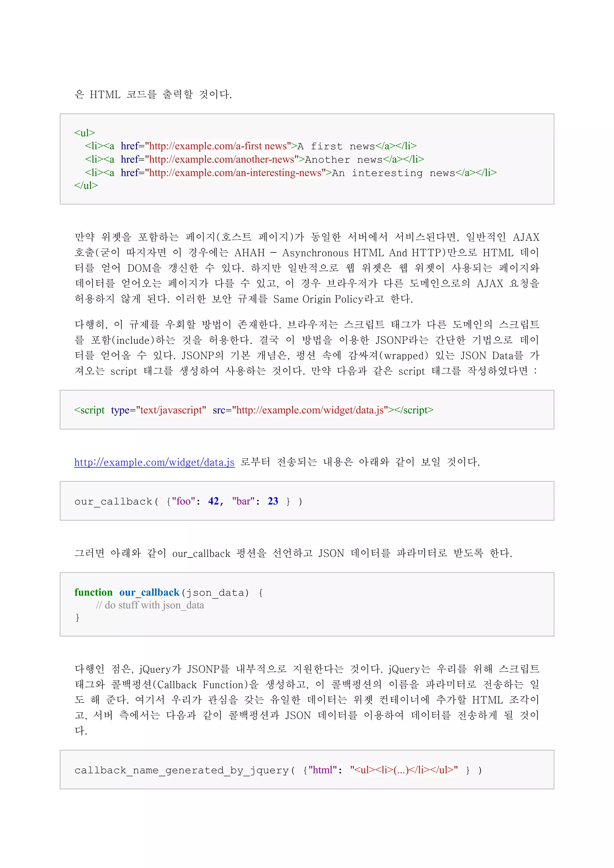 은 HTML 코드를 출력할 것이다.


<ul>
  <li><a href="http://example.com/a-first news">A first news</a></li>
  <li><a href="http://example.com/another-news">Another news</a></li>
  <li><a href="http://example.com/an-interesting-news">An interesting news</a></li>
</ul>



만약 위젯을 포함하는 페이지(호스트 페이지)가 동일한 서버에서 서비스된다면, 일반적인 AJAX
호출(굳이 따지자면 이 경우에는 AHAH - Asynchronous HTML And HTTP)만으로 HTML 데이
터를 얻어 DOM을 갱신한 수 있다. 하지만 일반적으로 웹 위젯은 웹 위젯이 사용되는 페이지와
데이터를 얻어오는 페이지가 다를 수 있고, 이 경우 브라우저가 다른 도메인으로의 AJAX 요청을
허용하지 않게 된다. 이러한 보안 규제를 Same Origin Policy라고 한다.

다행히, 이 규제를 우회할 방법이 존재한다. 브라우저는 스크립트 태그가 다른 도메인의 스크립트
를 포함(include)하는 것을 허용한다. 결국 이 방법을 이용한 JSONP라는 간단한 기법으로 데이
터를 얻어올 수 있다. JSONP의 기본 개념은, 펑션 속에 감싸져(wrapped) 있는 JSON Data를 가
져오는 script 태그를 생성하여 사용하는 것이다. 만약 다음과 같은 script 태그를 작성하였다면 :


<script type="text/javascript" src="http://example.com/widget/data.js"></script>



http://example.com/widget/data.js 로부터 전송되는 내용은 아래와 같이 보일 것이다.


our_callback( {"foo": 42, "bar": 23 } )



그러면 아래와 같이 our_callback 펑션을 선언하고 JSON 데이터를 파라미터로 받도록 한다.


function our_callback(json_data) {
    // do stuff with json_data
}



다행인 점은, jQuery가 JSONP를 내부적으로 지원한다는 것이다. jQuery는 우리를 위해 스크립트
태그와 콜백펑션(Callback Function)을 생성하고, 이 콜백펑션의 이름을 파라미터로 전송하는 일
도 해 준다. 여기서 우리가 관심을 갖는 유일한 데이터는 위젯 컨테이너에 추가할 HTML 조각이
고, 서버 측에서는 다음과 같이 콜백펑션과 JSON 데이터를 이용하여 데이터를 전송하게 될 것이
다.


callback_name_generated_by_jquery( {"html": "<ul><li>(...)</li></ul>" } )
 