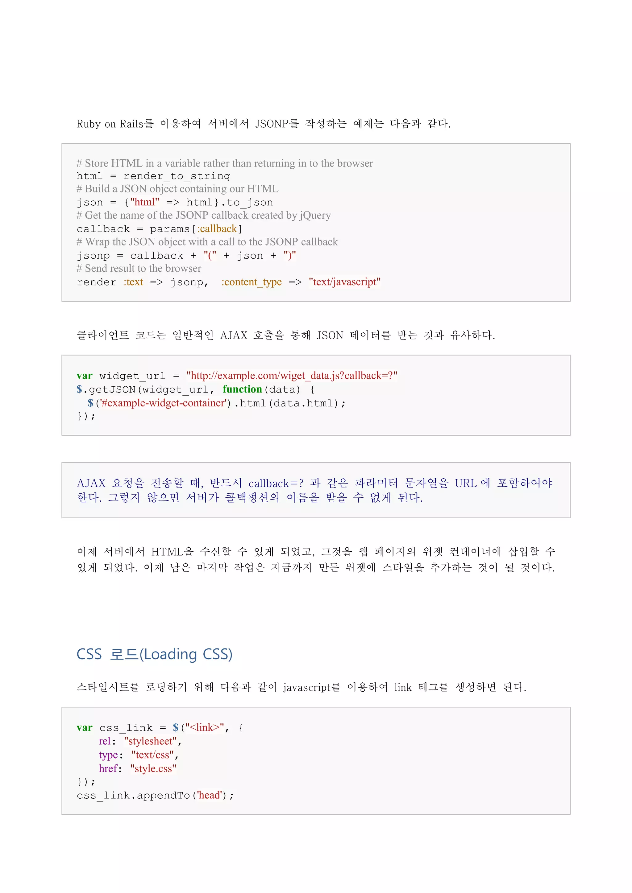 Ruby on Rails를 이용하여 서버에서 JSONP를 작성하는 예제는 다음과 같다.


# Store HTML in a variable rather than returning in to the browser
html = render_to_string
# Build a JSON object containing our HTML
json = {"html" => html}.to_json
# Get the name of the JSONP callback created by jQuery
callback = params[:callback]
# Wrap the JSON object with a call to the JSONP callback
jsonp = callback + "(" + json + ")"
# Send result to the browser
render :text => jsonp, :content_type => "text/javascript"



클라이언트 코드는 일반적인 AJAX 호출을 통해 JSON 데이터를 받는 것과 유사하다.


var widget_url = "http://example.com/wiget_data.js?callback=?"
$.getJSON(widget_url, function(data) {
  $('#example-widget-container').html(data.html);
});




AJAX 요청을 전송할 때, 반드시 callback=? 과 같은 파라미터 문자열을 URL 에 포함하여야
한다. 그렇지 않으면 서버가 콜백펑션의 이름을 받을 수 없게 된다.



이제 서버에서 HTML을 수신할 수 있게 되었고, 그것을 웹 페이지의 위젯 컨테이너에 삽입할 수
있게 되었다. 이제 남은 마지막 작업은 지금까지 만든 위젯에 스타일을 추가하는 것이 될 것이다.




CSS 로드(Loading CSS)

스타일시트를 로딩하기 위해 다음과 같이 javascript를 이용하여 link 태그를 생성하면 된다.


var css_link = $("<link>", {
    rel: "stylesheet",
    type: "text/css",
    href: "style.css"
});
css_link.appendTo('head');
 