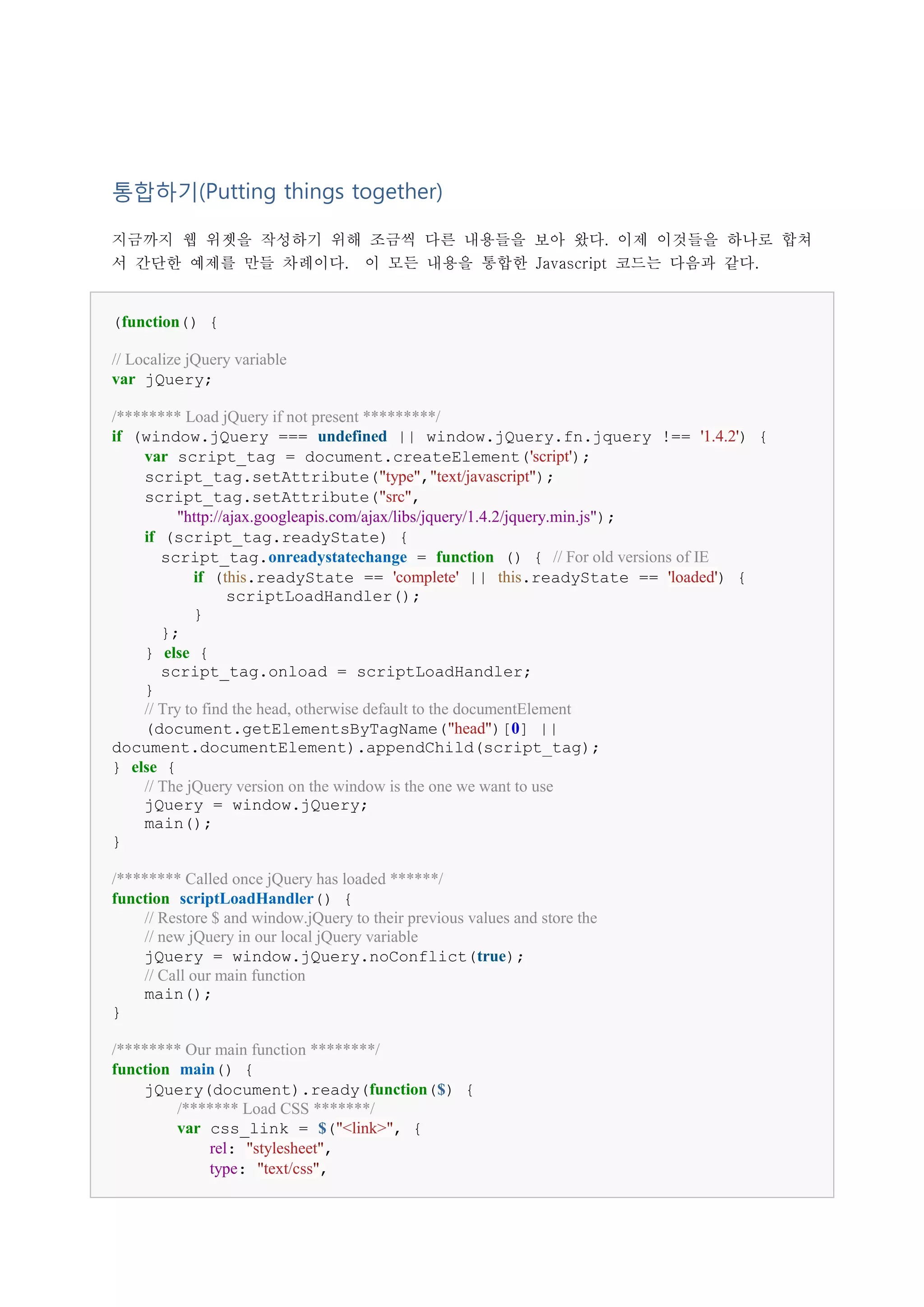 통합하기(Putting things together)

지금까지 웹 위젯을 작성하기 위해 조금씩 다른 내용들을 보아 왔다. 이제 이것들을 하나로 합쳐
서 간단한 예제를 만들 차례이다.                    이 모든 내용을 통합한 Javascript 코드는 다음과 같다.


(function() {

// Localize jQuery variable
var jQuery;

/******** Load jQuery if not present *********/
if (window.jQuery === undefined || window.jQuery.fn.jquery !== '1.4.2') {
    var script_tag = document.createElement('script');
    script_tag.setAttribute("type","text/javascript");
    script_tag.setAttribute("src",
         "http://ajax.googleapis.com/ajax/libs/jquery/1.4.2/jquery.min.js");
    if (script_tag.readyState) {
       script_tag.onreadystatechange = function () { // For old versions of IE
             if (this.readyState == 'complete' || this.readyState == 'loaded') {
                  scriptLoadHandler();
            }
       };
    } else {
       script_tag.onload = scriptLoadHandler;
    }
    // Try to find the head, otherwise default to the documentElement
    (document.getElementsByTagName("head")[0] ||
document.documentElement).appendChild(script_tag);
} else {
    // The jQuery version on the window is the one we want to use
    jQuery = window.jQuery;
    main();
}

/******** Called once jQuery has loaded ******/
function scriptLoadHandler() {
    // Restore $ and window.jQuery to their previous values and store the
    // new jQuery in our local jQuery variable
    jQuery = window.jQuery.noConflict(true);
    // Call our main function
    main();
}

/******** Our main function ********/
function main() {
    jQuery(document).ready(function($) {
         /******* Load CSS *******/
         var css_link = $("<link>", {
             rel: "stylesheet",
             type: "text/css",
 