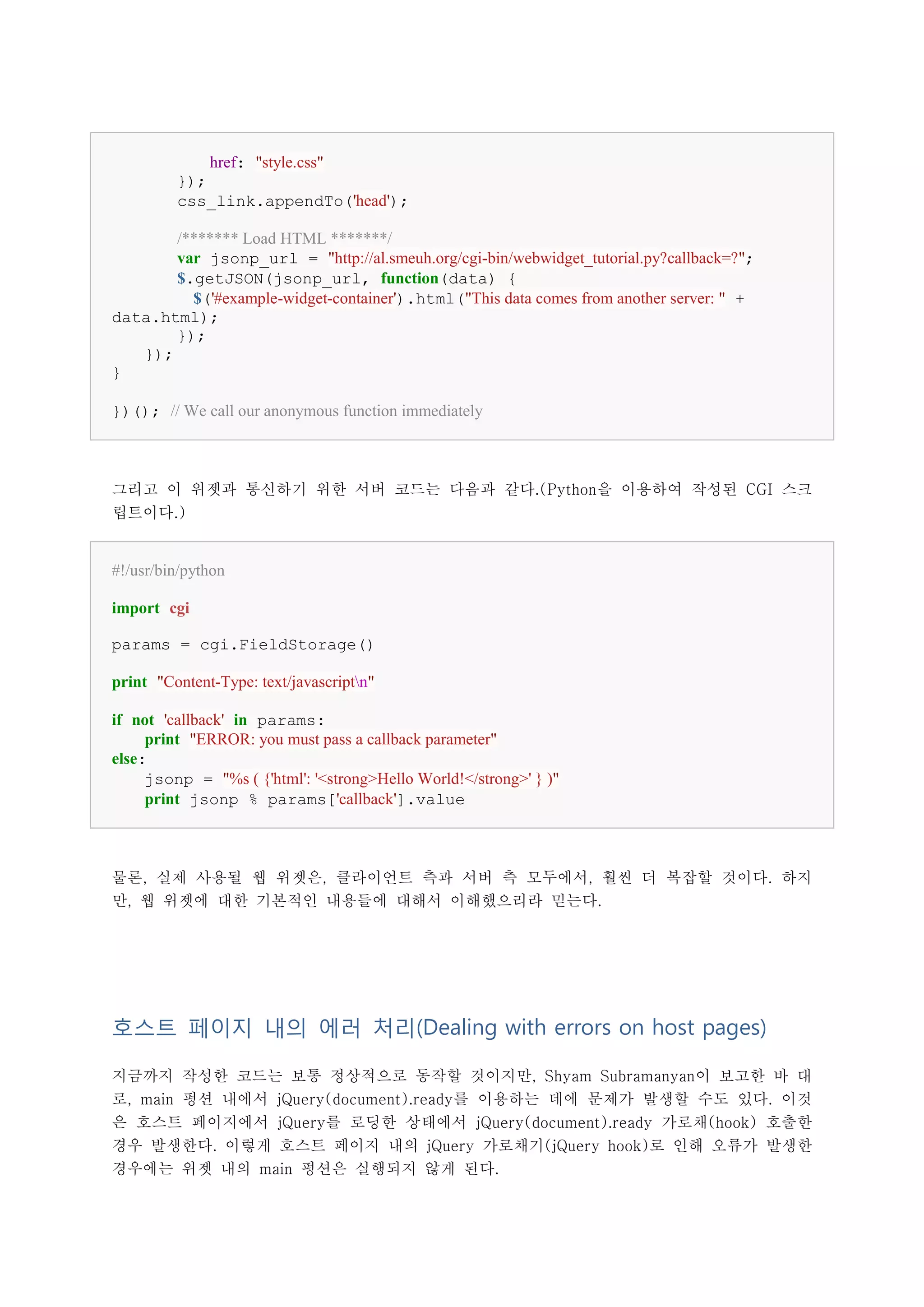 href: "style.css"
         });
         css_link.appendTo('head');

       /******* Load HTML *******/
       var jsonp_url = "http://al.smeuh.org/cgi-bin/webwidget_tutorial.py?callback=?";
       $.getJSON(jsonp_url, function(data) {
         $('#example-widget-container').html("This data comes from another server: " +
data.html);
       });
   });
}

})(); // We call our anonymous function immediately



그리고 이 위젯과 통신하기 위한 서버 코드는 다음과 같다.(Python을 이용하여 작성된 CGI 스크
립트이다.)


#!/usr/bin/python

import cgi

params = cgi.FieldStorage()

print "Content-Type: text/javascriptn"

if not 'callback' in params:
     print "ERROR: you must pass a callback parameter"
else:
     jsonp = "%s ( {'html': '<strong>Hello World!</strong>' } )"
     print jsonp % params['callback'].value



물론, 실제 사용될 웹 위젯은, 클라이언트 측과 서버 측 모두에서, 훨씬 더 복잡할 것이다. 하지
만, 웹 위젯에 대한 기본적인 내용들에 대해서 이해했으리라 믿는다.




호스트 페이지 내의 에러 처리(Dealing with errors on host pages)

지금까지 작성한 코드는 보통 정상적으로 동작할 것이지만, Shyam Subramanyan이 보고한 바 대
로, main 펑션 내에서 jQuery(document).ready를 이용하는 데에 문제가 발생할 수도 있다. 이것
은 호스트 페이지에서 jQuery를 로딩한 상태에서 jQuery(document).ready 가로채(hook) 호출한
경우 발생한다. 이렇게 호스트 페이지 내의 jQuery 가로채기(jQuery hook)로 인해 오류가 발생한
경우에는 위젯 내의 main 펑션은 실행되지 않게 된다.
 