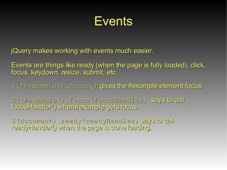 Events
jQuery makes working with events much easier.

Events are things like ready (when the page is fully loaded), click,
focus, keydown, resize, submit, etc.

$('#example').focus() gives the #example element focus.

$('#example').focus(focusHandler) says to call
focusHandler() when #example gets focus.

$(document).ready(readyHandler) says to call
readyHandler() when the page is done loading.
 