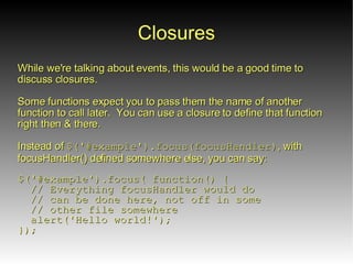 Closures
While we're talking about events, this would be a good time to
discuss closures.

Some functions expect you to pass them the name of another
function to call later. You can use a closure to define that function
right then & there.

Instead of $('#example').focus(focusHandler), with
focusHandler() defined somewhere else, you can say:

$('#example').focus( function() {
  // Everything focusHandler would do
  // can be done here, not off in some
  // other file somewhere
  alert('Hello world!');
});
 