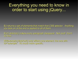 Everything you need to

$() returns a set of elements that match that CSS selector.
Anything you tack on at the end is applied to all of them.

$('p').slideUp() makes every paragraph disappear. Not cool! Don't
do that.

$('#example').fadeOut() only effects one element, the one with
id=”example”. It's much more specific.
 