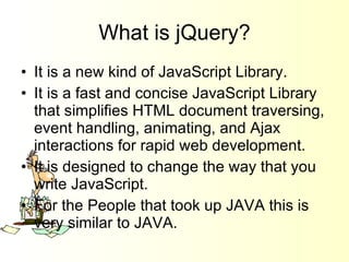 What is jQuery? It is a new kind of JavaScript Library. It is a fast and concise JavaScript Library that simplifies HTML document traversing, event handling, animating, and Ajax interactions for rapid web development. It is designed to change the way that you write JavaScript. For the People that took up JAVA this is very similar to JAVA. 