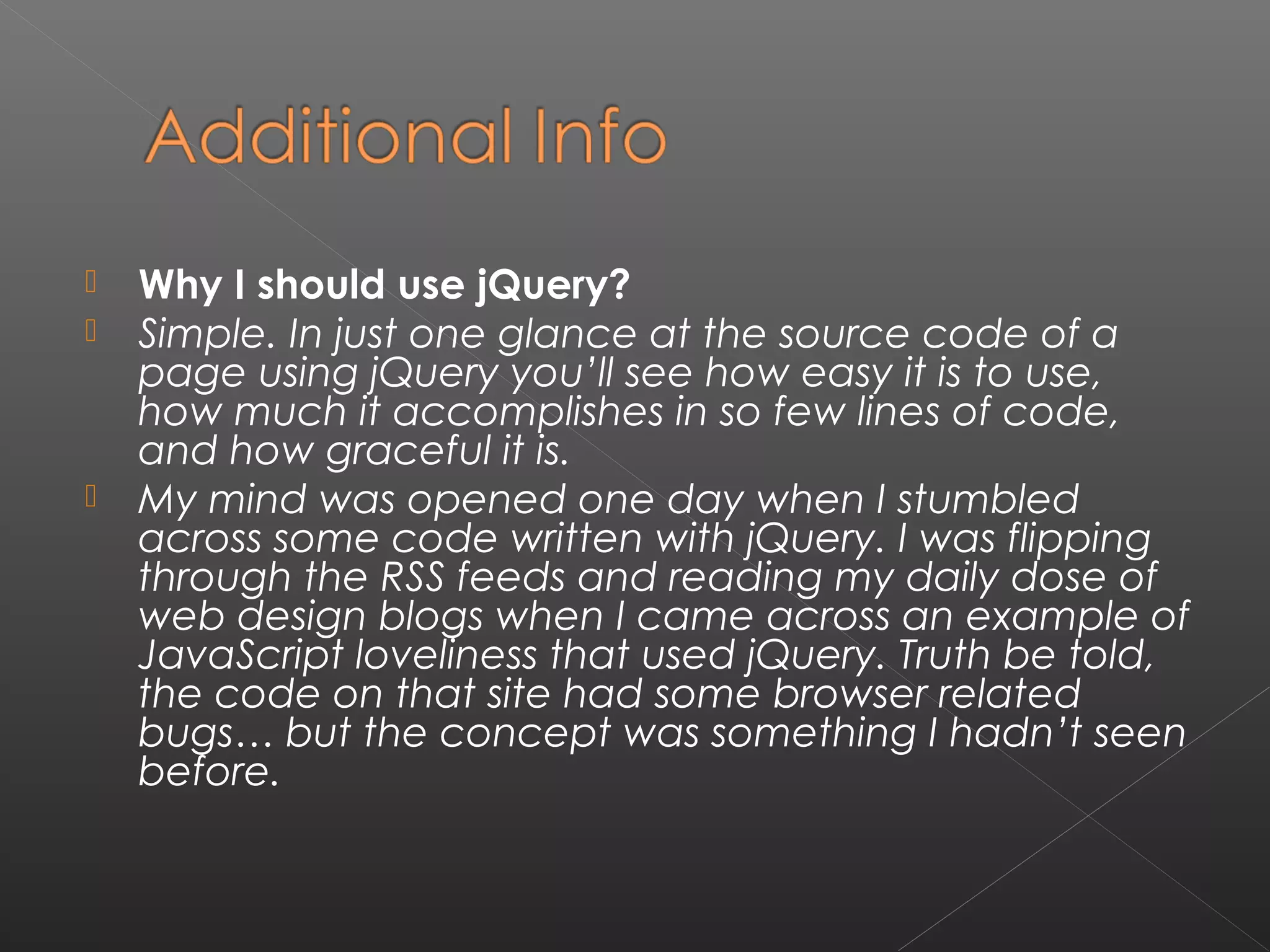  Why I should use jQuery?
 Simple. In just one glance at the source code of a
page using jQuery you’ll see how easy it is to use,
how much it accomplishes in so few lines of code,
and how graceful it is.
 My mind was opened one day when I stumbled
across some code written with jQuery. I was flipping
through the RSS feeds and reading my daily dose of
web design blogs when I came across an example of
JavaScript loveliness that used jQuery. Truth be told,
the code on that site had some browser related
bugs… but the concept was something I hadn’t seen
before.
 