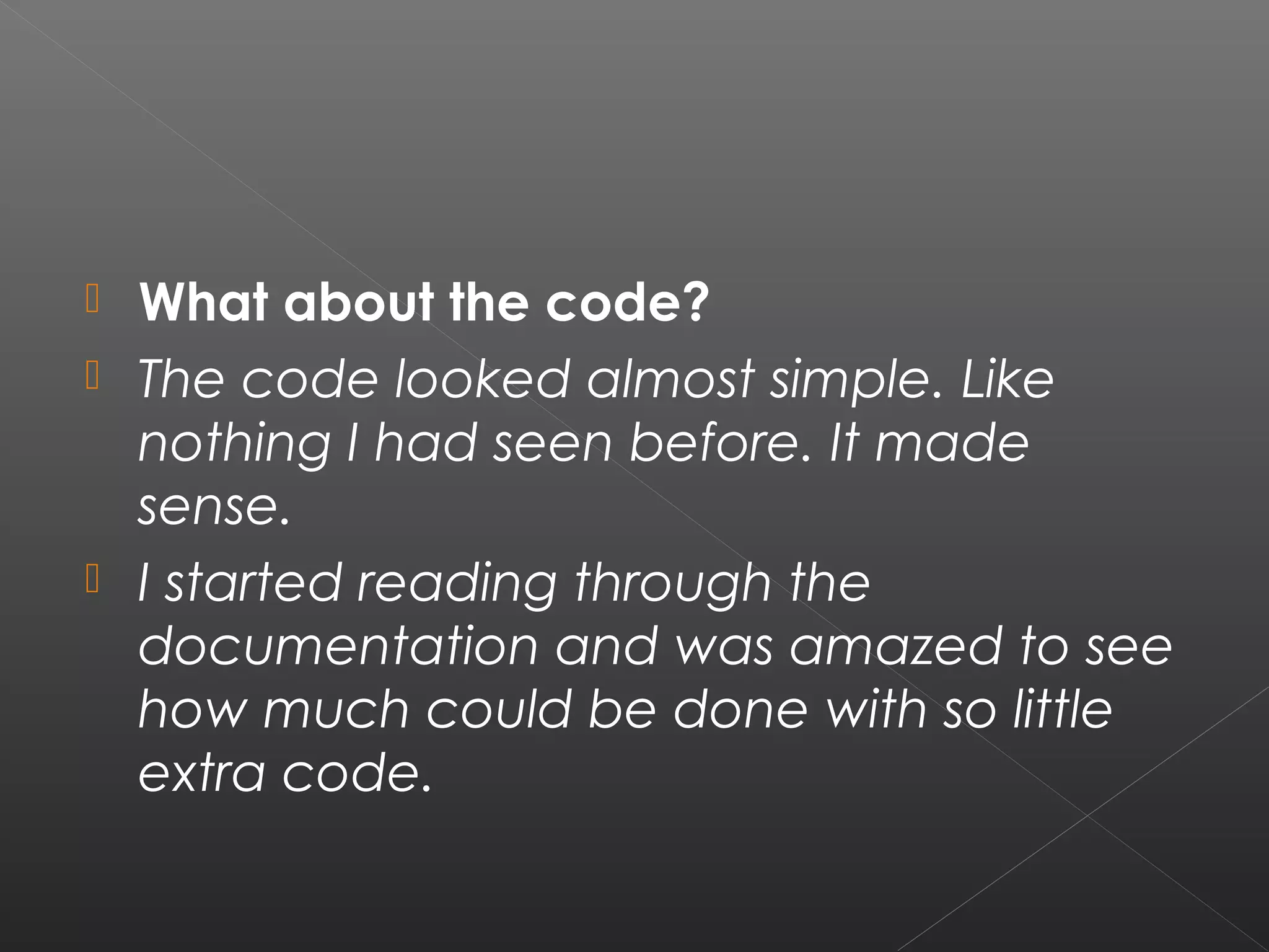  What about the code?
 The code looked almost simple. Like
nothing I had seen before. It made
sense.
 I started reading through the
documentation and was amazed to see
how much could be done with so little
extra code.
 