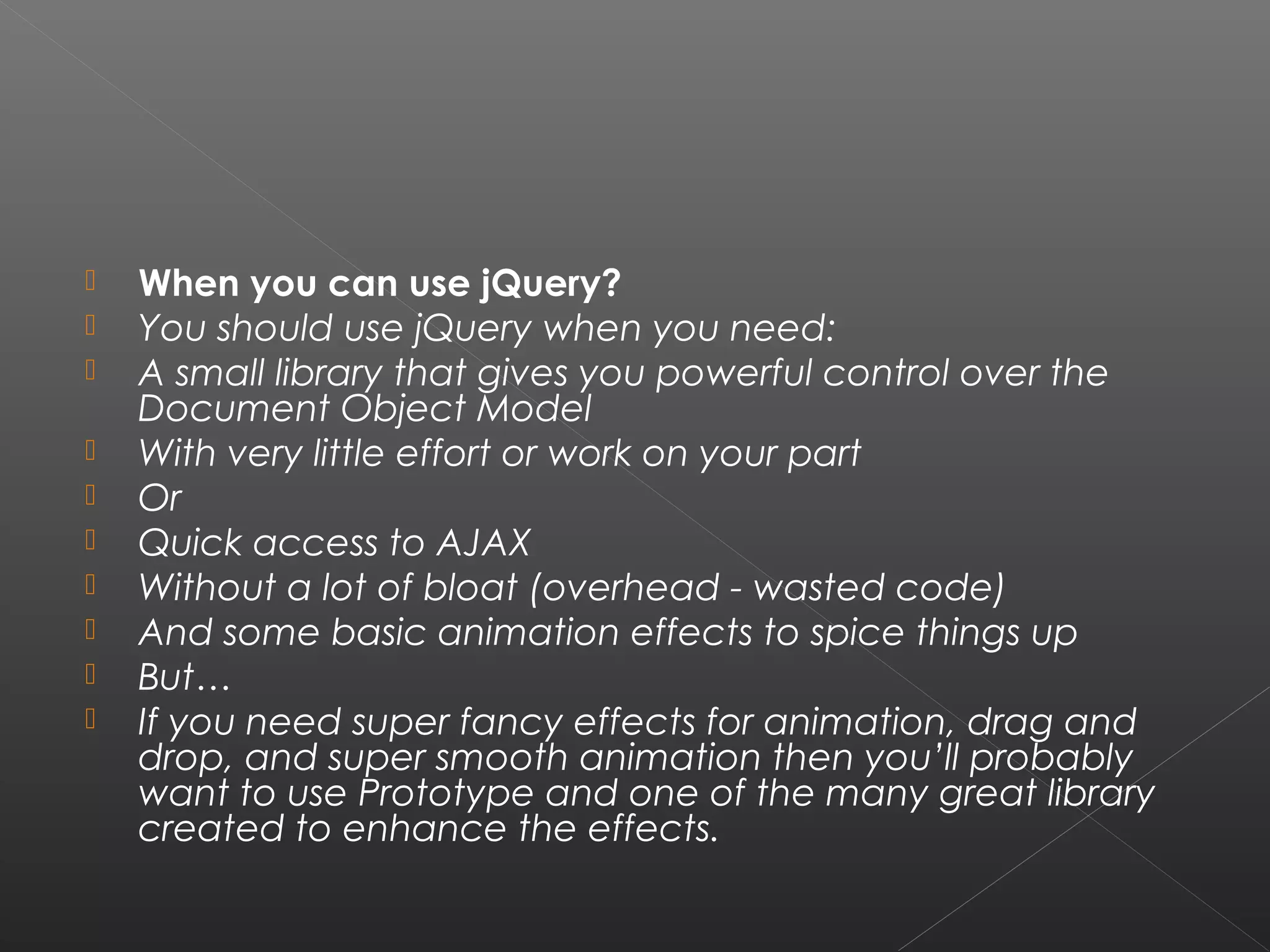  When you can use jQuery?
 You should use jQuery when you need:
 A small library that gives you powerful control over the
Document Object Model
 With very little effort or work on your part
 Or
 Quick access to AJAX
 Without a lot of bloat (overhead - wasted code)
 And some basic animation effects to spice things up
 But…
 If you need super fancy effects for animation, drag and
drop, and super smooth animation then you’ll probably
want to use Prototype and one of the many great library
created to enhance the effects.
 