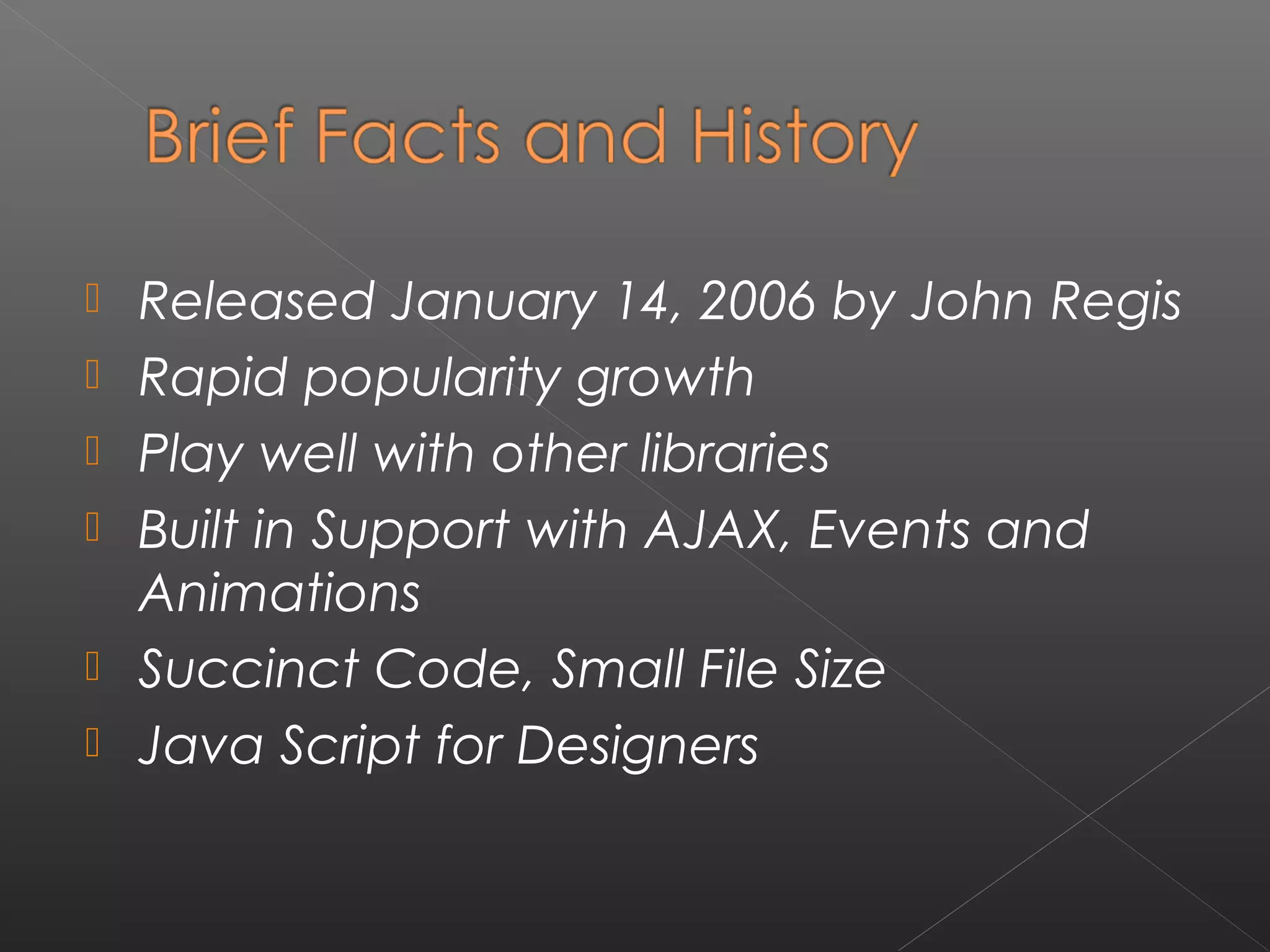  Released January 14, 2006 by John Regis
 Rapid popularity growth
 Play well with other libraries
 Built in Support with AJAX, Events and
Animations
 Succinct Code, Small File Size
 Java Script for Designers
 