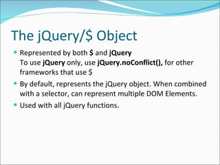 The jQuery/$ Object Represented by both  $  and  jQuery To use  jQuery  only, use  jQuery.noConflict(),  for other frameworks that use $ By default, represents the jQuery object. When combined with a selector, can represent multiple DOM Elements. Used with all jQuery functions. 