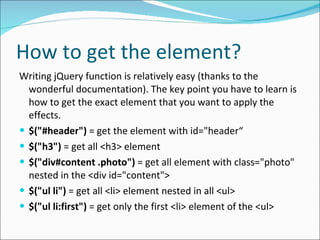 How to get the element? Writing jQuery function is relatively easy (thanks to the wonderful documentation). The key point you have to learn is how to get the exact element that you want to apply the effects. $("#header")  = get the element with id="header“ $("h3")  = get all <h3> element $("div#content .photo")  = get all element with class="photo" nested in the <div id="content"> $("ul li")  = get all <li> element nested in all <ul> $("ul li:first")  = get only the first <li> element of the <ul> 