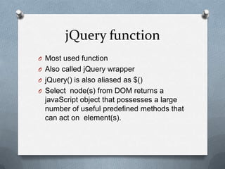 jQuery function
O Most used function
O Also called jQuery wrapper
O jQuery() is also aliased as $()
O Select node(s) from DOM returns a
  javaScript object that possesses a large
  number of useful predefined methods that
  can act on element(s).
 