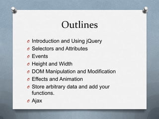 Outlines
O Introduction and Using jQuery
O Selectors and Attributes
O Events
O Height and Width
O DOM Manipulation and Modification
O Effects and Animation
O Store arbitrary data and add your
  functions.
O Ajax
 